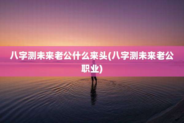 八字测未来老公什么来头(八字测未来老公职业)