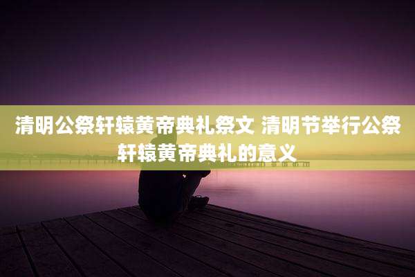 清明公祭轩辕黄帝典礼祭文 清明节举行公祭轩辕黄帝典礼的意义
