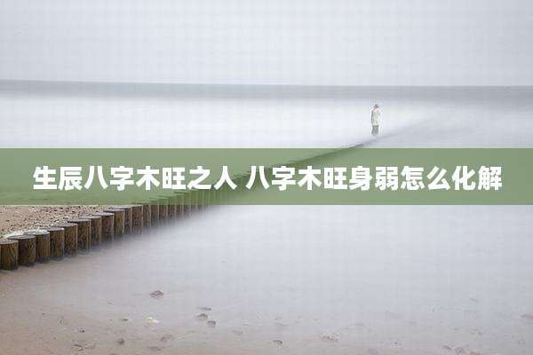 生辰八字木旺之人 八字木旺身弱怎么化解