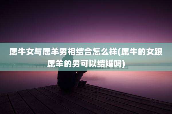 属牛女与属羊男相结合怎么样(属牛的女跟属羊的男可以结婚吗)