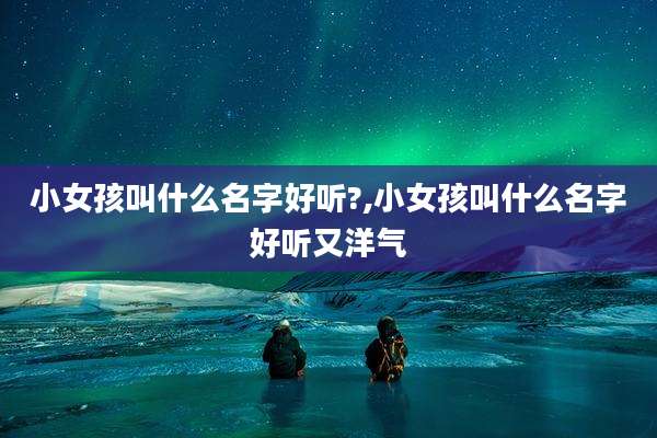 小女孩叫什么名字好听?,小女孩叫什么名字好听又洋气