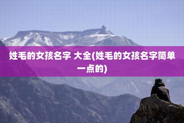 姓毛的女孩名字 大全(姓毛的女孩名字简单一点的)