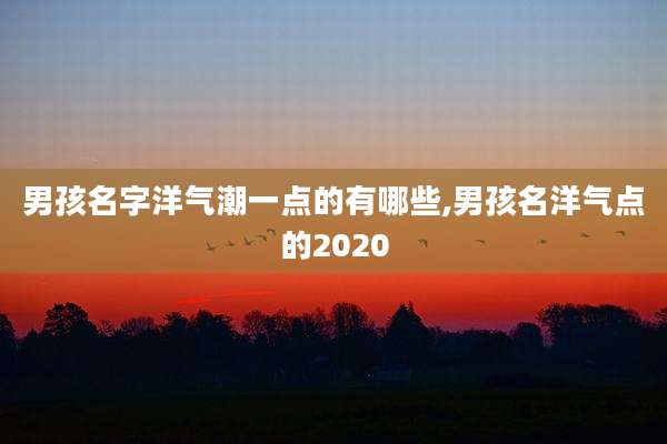 男孩名字洋气潮一点的有哪些,男孩名洋气点的2020