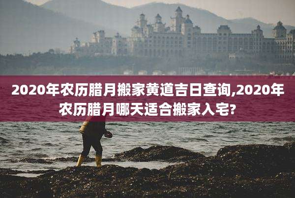 2020年农历腊月搬家黄道吉日查询,2020年农历腊月哪天适合搬家入宅?