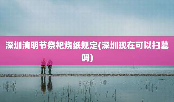 深圳清明节祭祀烧纸规定(深圳现在可以扫墓吗)