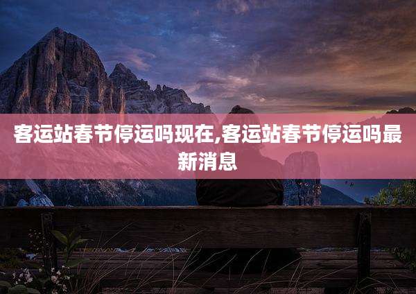 客运站春节停运吗现在,客运站春节停运吗最新消息