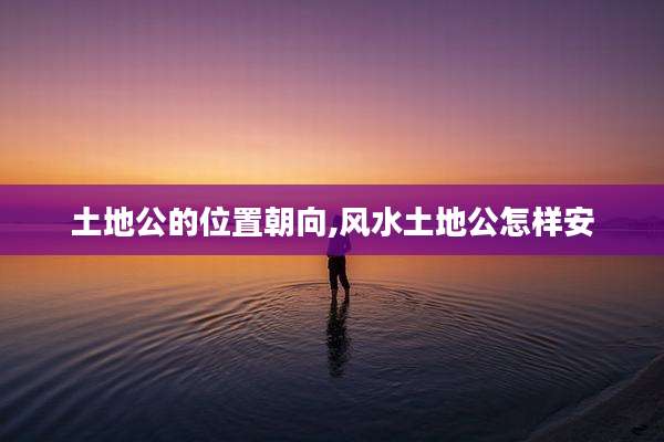 土地公的位置朝向,风水土地公怎样安