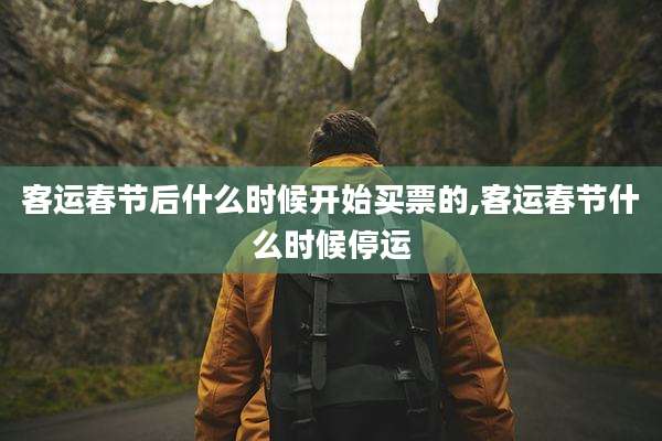 客运春节后什么时候开始买票的,客运春节什么时候停运