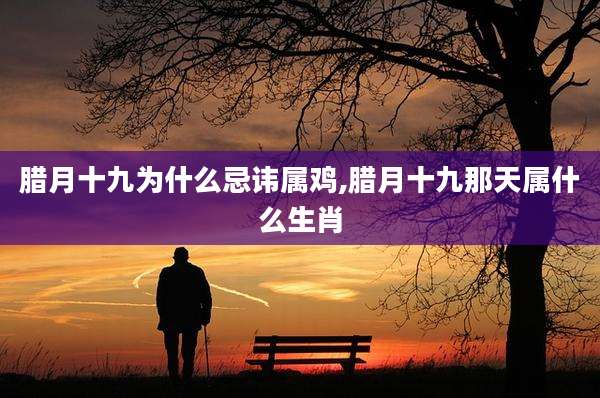 腊月十九为什么忌讳属鸡,腊月十九那天属什么生肖