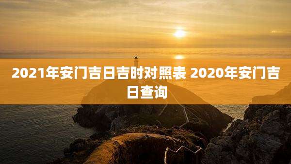 2021年安门吉日吉时对照表 2020年安门吉日查询