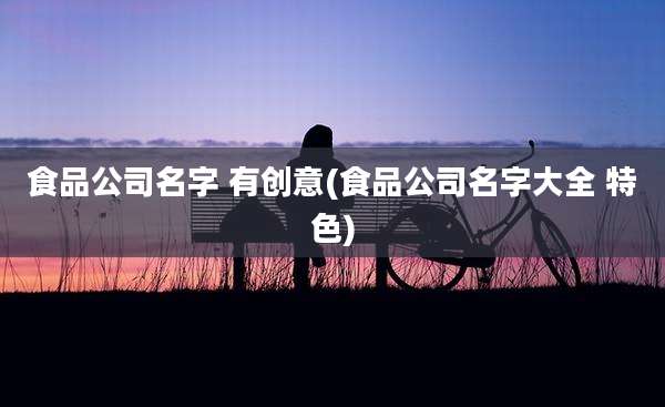 食品公司名字 有创意(食品公司名字大全 特色)
