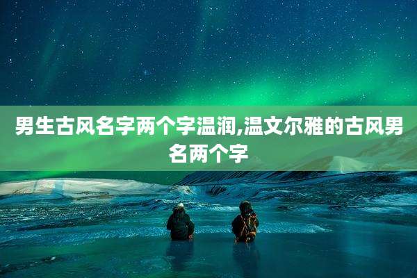 男生古风名字两个字温润,温文尔雅的古风男名两个字