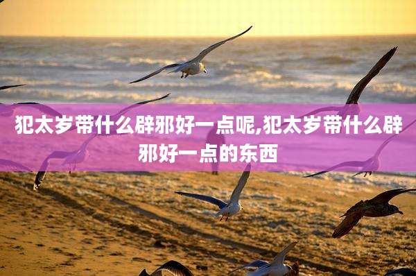 犯太岁带什么辟邪好一点呢,犯太岁带什么辟邪好一点的东西