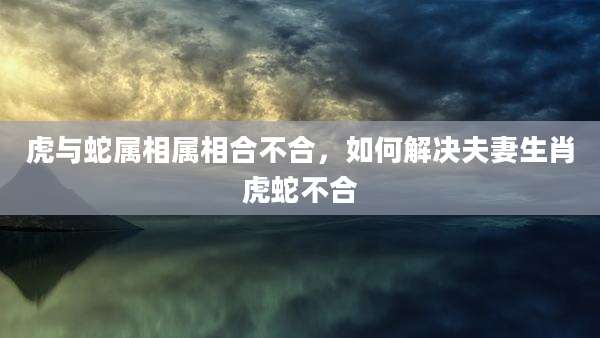 虎与蛇属相属相合不合,如何解决夫妻生肖虎蛇不合