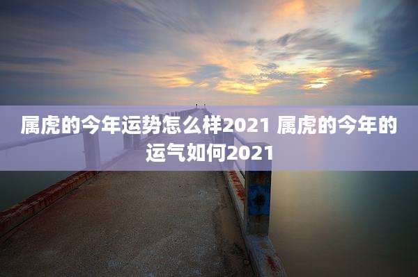 属虎的今年运势怎么样2021 属虎的今年的运气如何2021