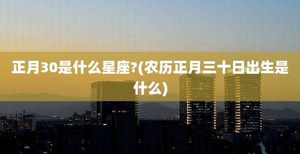 正月30是什么星座?(农历正月三十日出生是什么)