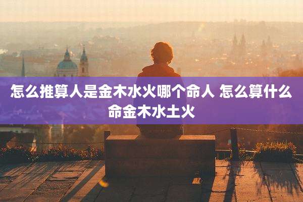 怎么推算人是金木水火哪个命人 怎么算什么命金木水土火