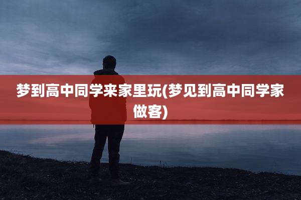 梦到高中同学来家里玩(梦见到高中同学家做客)