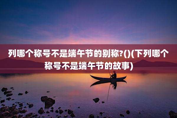 列哪个称号不是端午节的别称?()(下列哪个称号不是端午节的故事)
