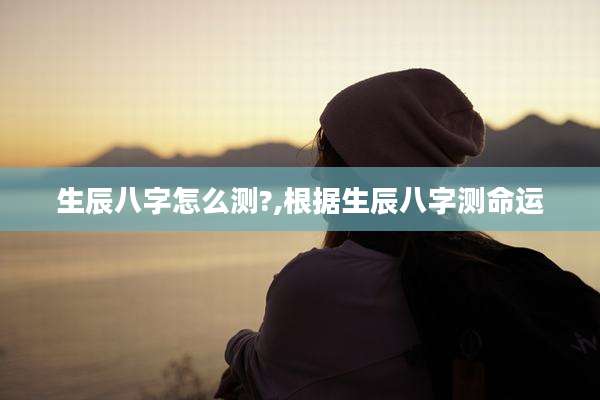 生辰八字怎么测?,根据生辰八字测命运