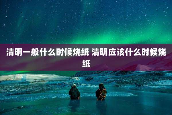清明一般什么时候烧纸 清明应该什么时候烧纸