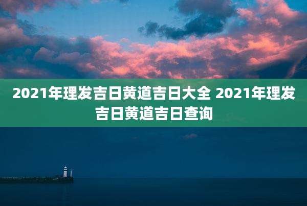 2021年理发吉日黄道吉日大全 2021年理发吉日黄道吉日查询