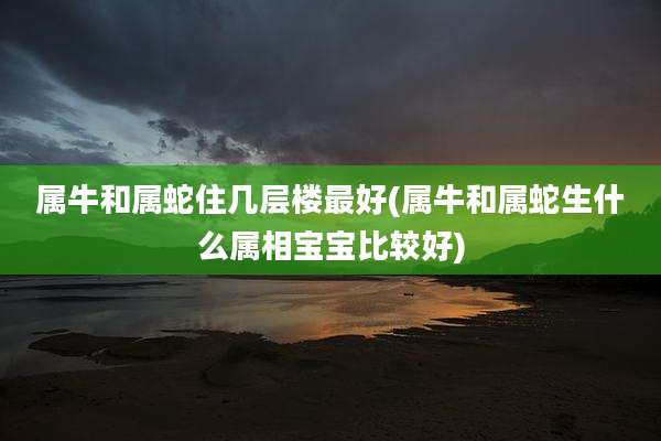 属牛和属蛇住几层楼最好(属牛和属蛇生什么属相宝宝比较好)