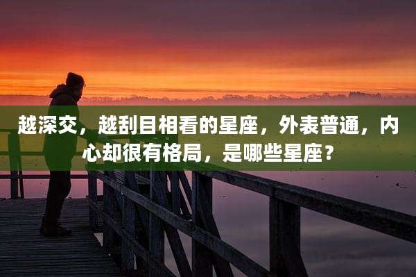 越深交，越刮目相看的星座，外表普通，内心却很有格局，是哪些星座？
