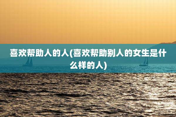 喜欢帮助人的人(喜欢帮助别人的女生是什么样的人)