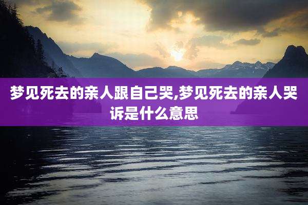 梦见死去的亲人跟自己哭,梦见死去的亲人哭诉是什么意思