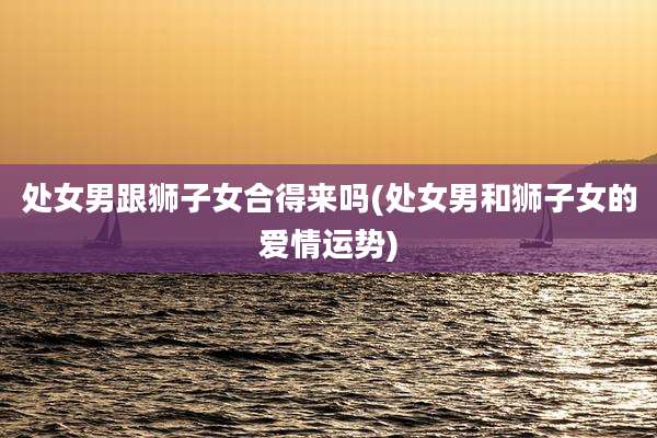 处女男跟狮子女合得来吗(处女男和狮子女的爱情运势)