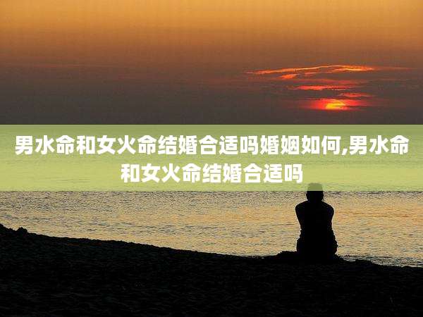 男水命和女火命结婚合适吗婚姻如何,男水命和女火命结婚合适吗