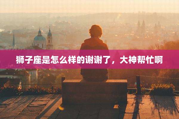 狮子座是怎么样的谢谢了,大神帮忙啊