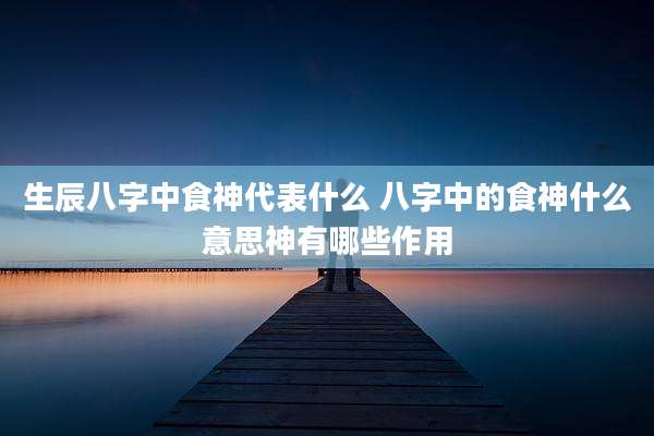 生辰八字中食神代表什么 八字中的食神什么意思神有哪些作用