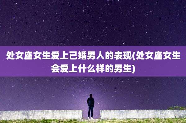 处女座女生爱上已婚男人的表现(处女座女生会爱上什么样的男生)
