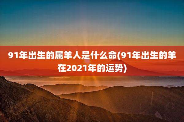 91年出生的属羊人是什么命(91年出生的羊在2021年的运势)