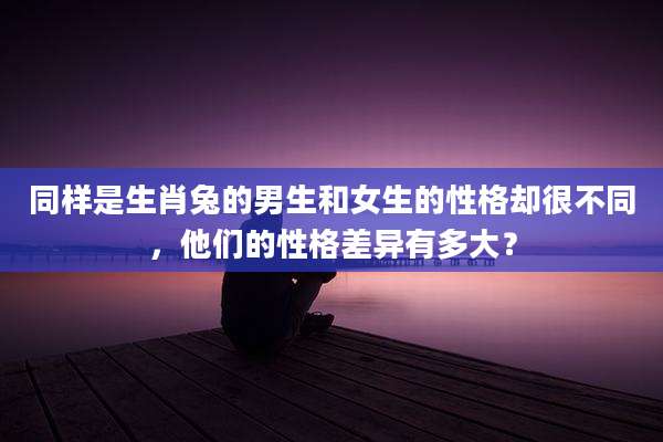 同样是生肖兔的男生和女生的性格却很不同，他们的性格差异有多大？