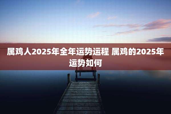属鸡人2025年全年运势运程 属鸡的2025年运势如何