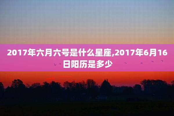 2017年六月六号是什么星座,2017年6月16日阳历是多少