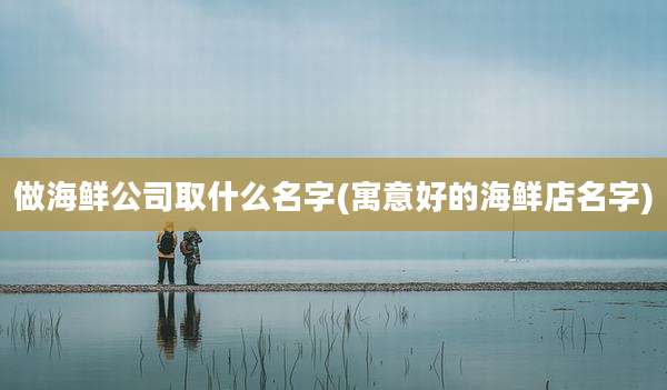做海鲜公司取什么名字(寓意好的海鲜店名字)