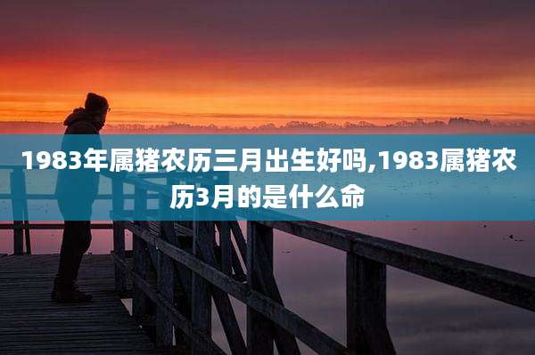 1983年属猪农历三月出生好吗,1983属猪农历3月的是什么命