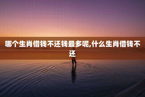 哪个生肖借钱不还钱最多呢,什么生肖借钱不还