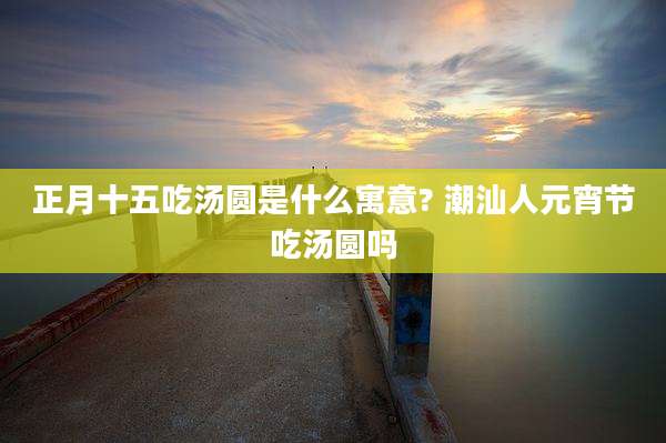 正月十五吃汤圆是什么寓意? 潮汕人元宵节吃汤圆吗