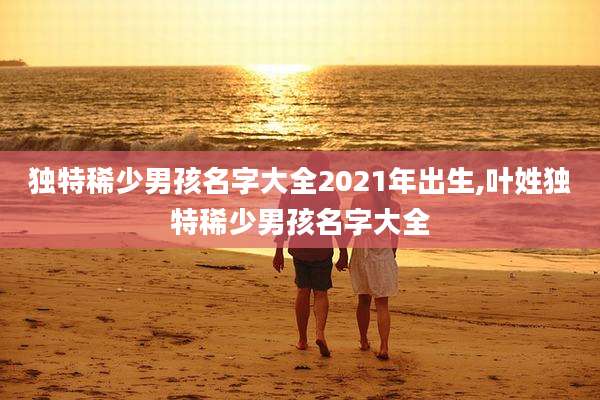 独特稀少男孩名字大全2021年出生,叶姓独特稀少男孩名字大全