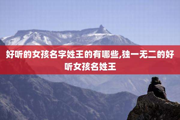 好听的女孩名字姓王的有哪些,独一无二的好听女孩名姓王