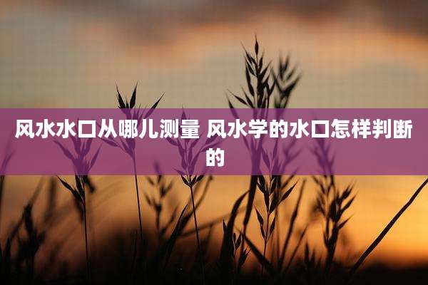风水水口从哪儿测量 风水学的水口怎样判断的