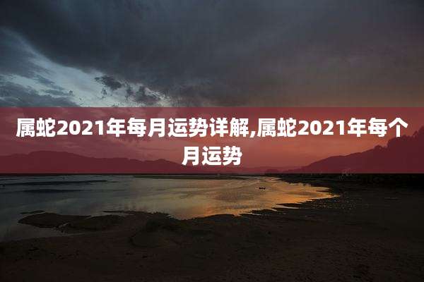 属蛇2021年每月运势详解,属蛇2021年每个月运势