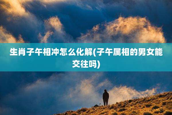 生肖子午相冲怎么化解(子午属相的男女能交往吗)