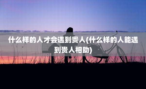 什么样的人才会遇到贵人(什么样的人能遇到贵人相助)