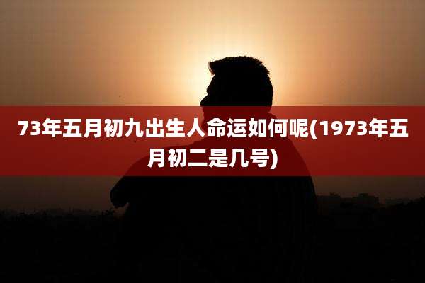 73年五月初九出生人命运如何呢(1973年五月初二是几号)